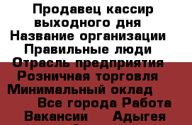 Продавец-кассир выходного дня › Название организации ­ Правильные люди › Отрасль предприятия ­ Розничная торговля › Минимальный оклад ­ 30 000 - Все города Работа » Вакансии   . Адыгея респ.,Адыгейск г.